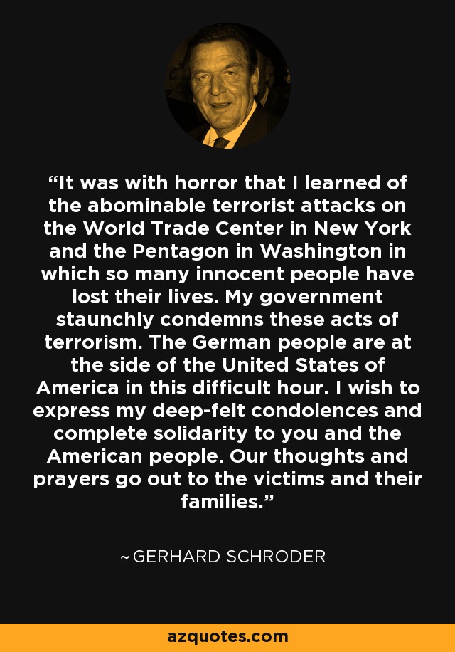 It was with horror that I learned of the abominable terrorist attacks on the World Trade Center in New York and the Pentagon in Washington in which so many innocent people have lost their lives. My government staunchly condemns these acts of terrorism. The German people are at the side of the United States of America in this difficult hour. I wish to express my deep-felt condolences and complete solidarity to you and the American people. Our thoughts and prayers go out to the victims and their families. - Gerhard Schroder