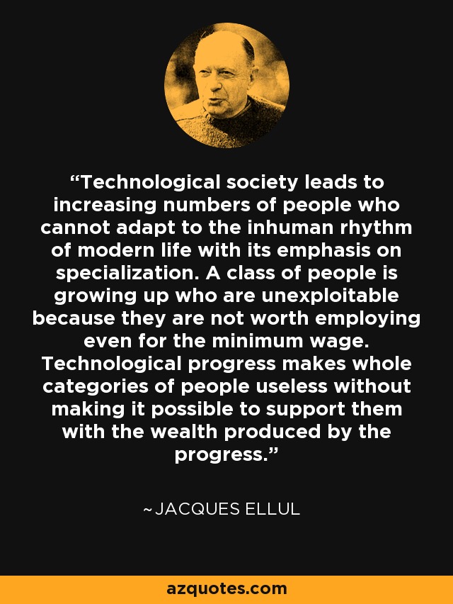 Technological society leads to increasing numbers of people who cannot adapt to the inhuman rhythm of modern life with its emphasis on specialization. A class of people is growing up who are unexploitable because they are not worth employing even for the minimum wage. Technological progress makes whole categories of people useless without making it possible to support them with the wealth produced by the progress. - Jacques Ellul