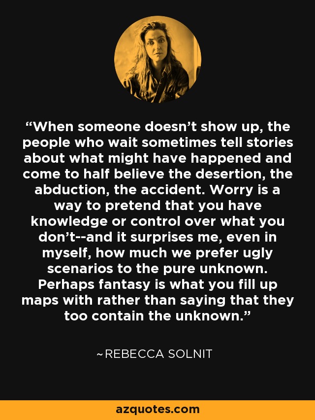 When someone doesn't show up, the people who wait sometimes tell stories about what might have happened and come to half believe the desertion, the abduction, the accident. Worry is a way to pretend that you have knowledge or control over what you don't--and it surprises me, even in myself, how much we prefer ugly scenarios to the pure unknown. Perhaps fantasy is what you fill up maps with rather than saying that they too contain the unknown. - Rebecca Solnit