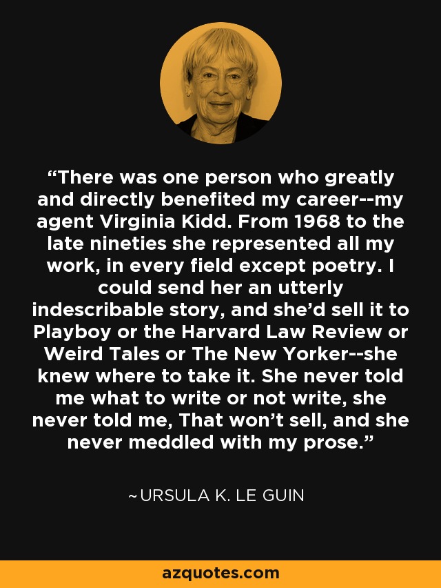 There was one person who greatly and directly benefited my career--my agent Virginia Kidd. From 1968 to the late nineties she represented all my work, in every field except poetry. I could send her an utterly indescribable story, and she'd sell it to Playboy or the Harvard Law Review or Weird Tales or The New Yorker--she knew where to take it. She never told me what to write or not write, she never told me, That won't sell, and she never meddled with my prose. - Ursula K. Le Guin