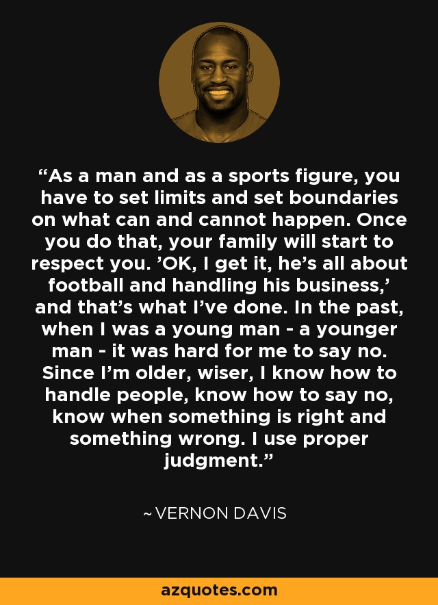 As a man and as a sports figure, you have to set limits and set boundaries on what can and cannot happen. Once you do that, your family will start to respect you. 'OK, I get it, he's all about football and handling his business,' and that's what I've done. In the past, when I was a young man - a younger man - it was hard for me to say no. Since I'm older, wiser, I know how to handle people, know how to say no, know when something is right and something wrong. I use proper judgment. - Vernon Davis