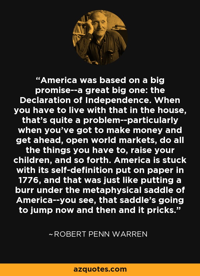 America was based on a big promise--a great big one: the Declaration of Independence. When you have to live with that in the house, that's quite a problem--particularly when you've got to make money and get ahead, open world markets, do all the things you have to, raise your children, and so forth. America is stuck with its self-definition put on paper in 1776, and that was just like putting a burr under the metaphysical saddle of America--you see, that saddle's going to jump now and then and it pricks. - Robert Penn Warren