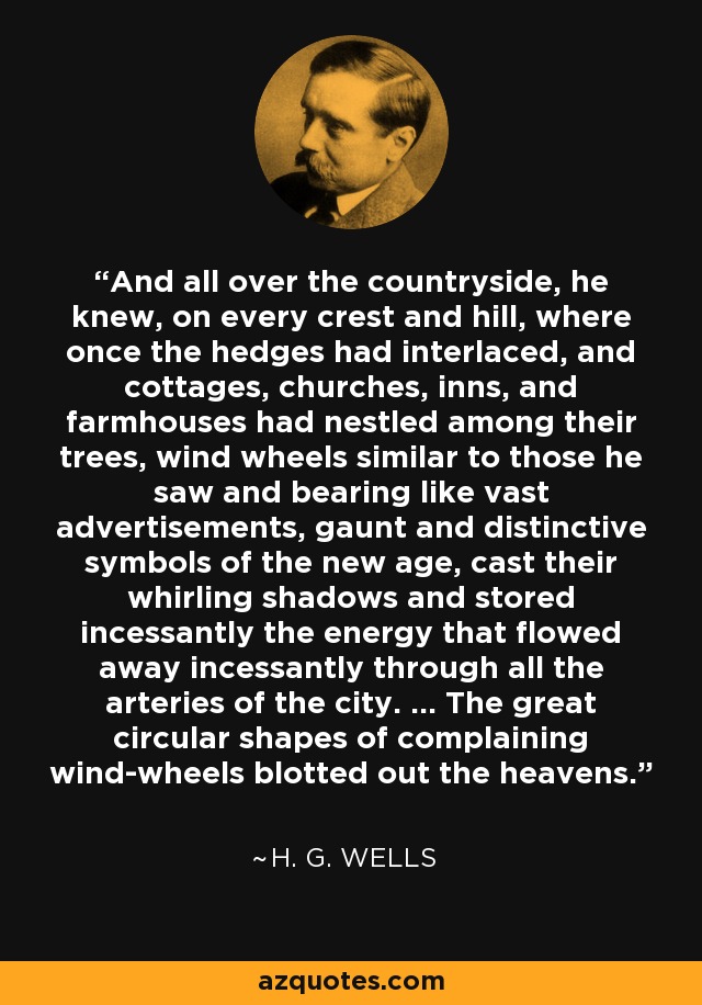 And all over the countryside, he knew, on every crest and hill, where once the hedges had interlaced, and cottages, churches, inns, and farmhouses had nestled among their trees, wind wheels similar to those he saw and bearing like vast advertisements, gaunt and distinctive symbols of the new age, cast their whirling shadows and stored incessantly the energy that flowed away incessantly through all the arteries of the city. ... The great circular shapes of complaining wind-wheels blotted out the heavens. - H. G. Wells