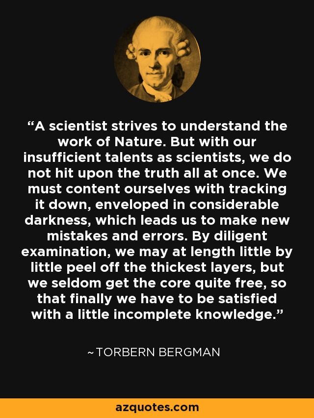 A scientist strives to understand the work of Nature. But with our insufficient talents as scientists, we do not hit upon the truth all at once. We must content ourselves with tracking it down, enveloped in considerable darkness, which leads us to make new mistakes and errors. By diligent examination, we may at length little by little peel off the thickest layers, but we seldom get the core quite free, so that finally we have to be satisfied with a little incomplete knowledge. - Torbern Bergman