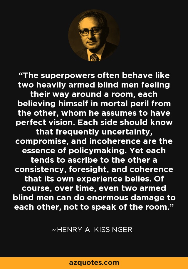 The superpowers often behave like two heavily armed blind men feeling their way around a room, each believing himself in mortal peril from the other, whom he assumes to have perfect vision. Each side should know that frequently uncertainty, compromise, and incoherence are the essence of policymaking. Yet each tends to ascribe to the other a consistency, foresight, and coherence that its own experience belies. Of course, over time, even two armed blind men can do enormous damage to each other, not to speak of the room. - Henry A. Kissinger