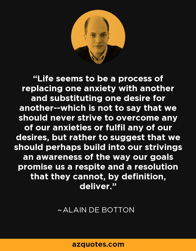 Life seems to be a process of replacing one anxiety with another and substituting one desire for another--which is not to say that we should never strive to overcome any of our anxieties or fulfil any of our desires, but rather to suggest that we should perhaps build into our strivings an awareness of the way our goals promise us a respite and a resolution that they cannot, by definition, deliver. - Alain de Botton