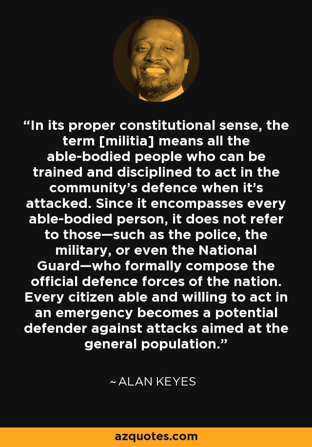 In its proper constitutional sense, the term [militia] means all the able-bodied people who can be trained and disciplined to act in the community’s defence when it’s attacked. Since it encompasses every able-bodied person, it does not refer to those—such as the police, the military, or even the National Guard—who formally compose the official defence forces of the nation. Every citizen able and willing to act in an emergency becomes a potential defender against attacks aimed at the general population. - Alan Keyes