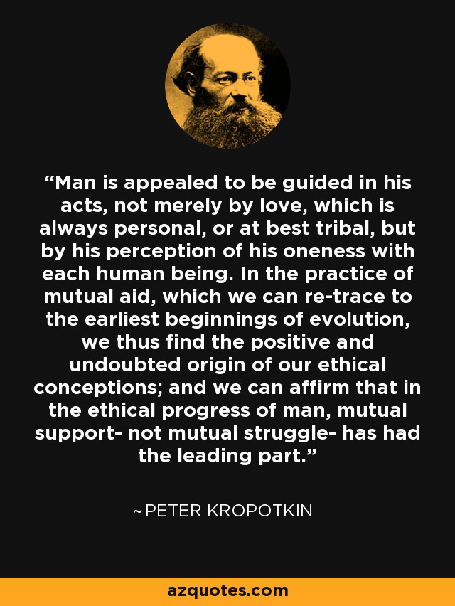 Man is appealed to be guided in his acts, not merely by love, which is always personal, or at best tribal, but by his perception of his oneness with each human being. In the practice of mutual aid, which we can re-trace to the earliest beginnings of evolution, we thus find the positive and undoubted origin of our ethical conceptions; and we can affirm that in the ethical progress of man, mutual support- not mutual struggle- has had the leading part. - Peter Kropotkin