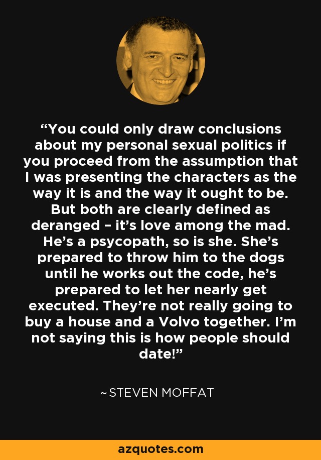 You could only draw conclusions about my personal sexual politics if you proceed from the assumption that I was presenting the characters as the way it is and the way it ought to be. But both are clearly defined as deranged – it’s love among the mad. He’s a psycopath, so is she. She’s prepared to throw him to the dogs until he works out the code, he’s prepared to let her nearly get executed. They’re not really going to buy a house and a Volvo together. I’m not saying this is how people should date! - Steven Moffat