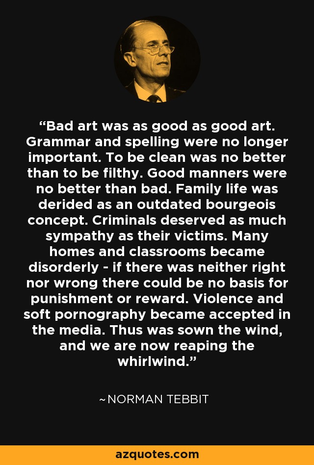 Bad art was as good as good art. Grammar and spelling were no longer important. To be clean was no better than to be filthy. Good manners were no better than bad. Family life was derided as an outdated bourgeois concept. Criminals deserved as much sympathy as their victims. Many homes and classrooms became disorderly - if there was neither right nor wrong there could be no basis for punishment or reward. Violence and soft pornography became accepted in the media. Thus was sown the wind, and we are now reaping the whirlwind. - Norman Tebbit