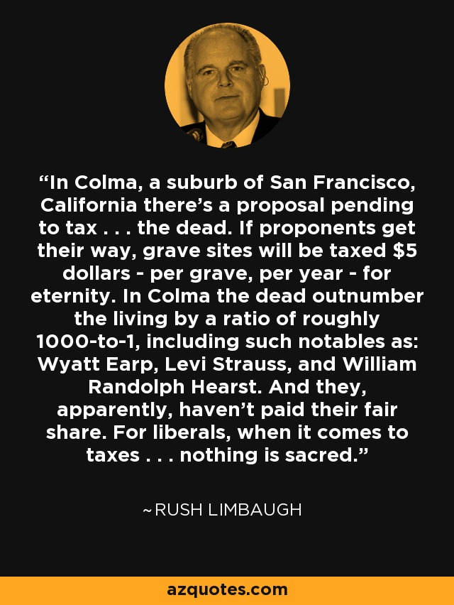 In Colma, a suburb of San Francisco, California there's a proposal pending to tax . . . the dead. If proponents get their way, grave sites will be taxed $5 dollars - per grave, per year - for eternity. In Colma the dead outnumber the living by a ratio of roughly 1000-to-1, including such notables as: Wyatt Earp, Levi Strauss, and William Randolph Hearst. And they, apparently, haven't paid their fair share. For liberals, when it comes to taxes . . . nothing is sacred. - Rush Limbaugh