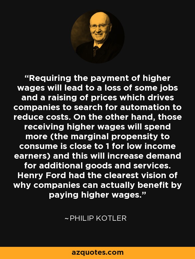 Requiring the payment of higher wages will lead to a loss of some jobs and a raising of prices which drives companies to search for automation to reduce costs. On the other hand, those receiving higher wages will spend more (the marginal propensity to consume is close to 1 for low income earners) and this will increase demand for additional goods and services. Henry Ford had the clearest vision of why companies can actually benefit by paying higher wages. - Philip Kotler