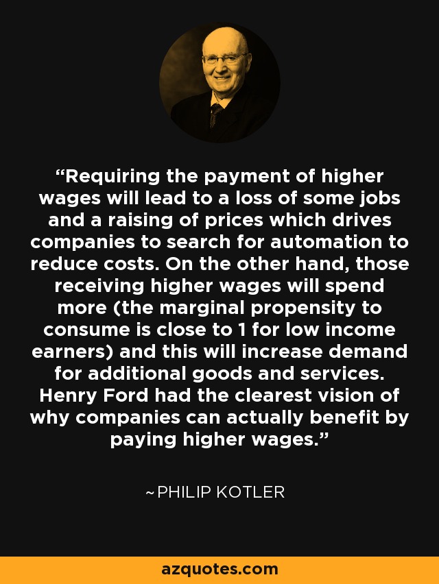 Requiring the payment of higher wages will lead to a loss of some jobs and a raising of prices which drives companies to search for automation to reduce costs. On the other hand, those receiving higher wages will spend more (the marginal propensity to consume is close to 1 for low income earners) and this will increase demand for additional goods and services. Henry Ford had the clearest vision of why companies can actually benefit by paying higher wages. - Philip Kotler