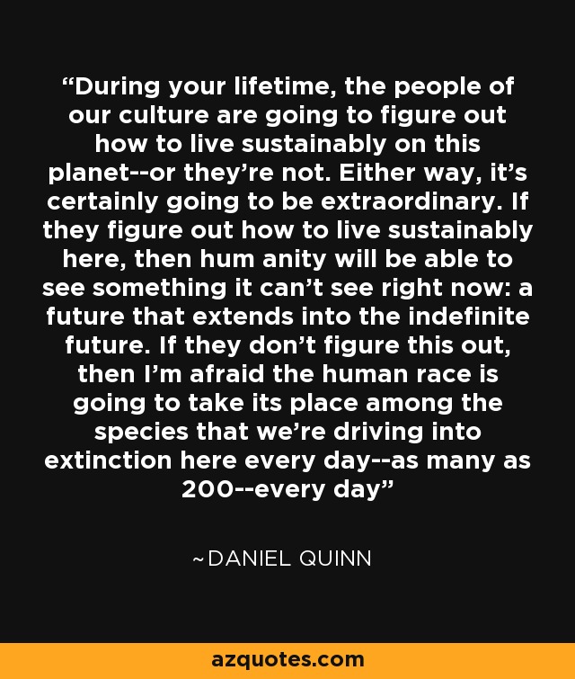 During your lifetime, the people of our culture are going to figure out how to live sustainably on this planet--or they're not. Either way, it's certainly going to be extraordinary. If they figure out how to live sustainably here, then hum anity will be able to see something it can't see right now: a future that extends into the indefinite future. If they don't figure this out, then I'm afraid the human race is going to take its place among the species that we're driving into extinction here every day--as many as 200--every day - Daniel Quinn