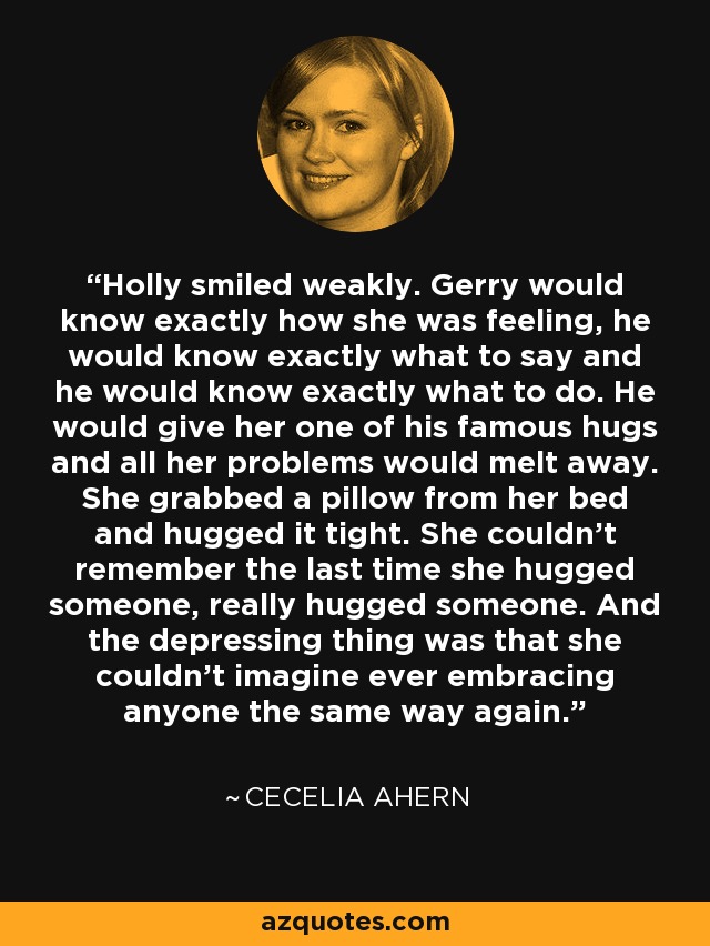 Holly smiled weakly. Gerry would know exactly how she was feeling, he would know exactly what to say and he would know exactly what to do. He would give her one of his famous hugs and all her problems would melt away. She grabbed a pillow from her bed and hugged it tight. She couldn't remember the last time she hugged someone, really hugged someone. And the depressing thing was that she couldn't imagine ever embracing anyone the same way again. - Cecelia Ahern