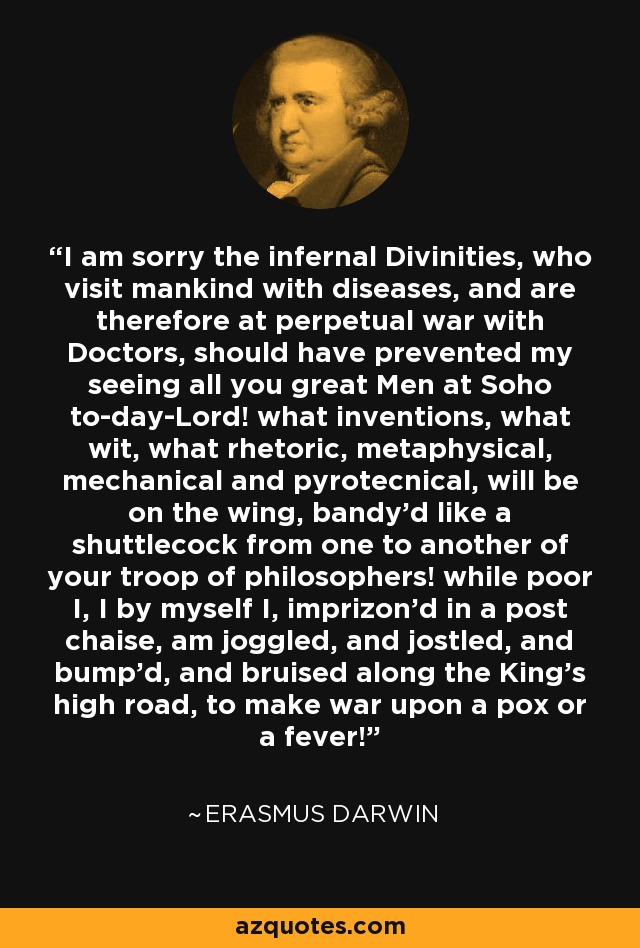 I am sorry the infernal Divinities, who visit mankind with diseases, and are therefore at perpetual war with Doctors, should have prevented my seeing all you great Men at Soho to-day-Lord! what inventions, what wit, what rhetoric, metaphysical, mechanical and pyrotecnical, will be on the wing, bandy'd like a shuttlecock from one to another of your troop of philosophers! while poor I, I by myself I, imprizon'd in a post chaise, am joggled, and jostled, and bump'd, and bruised along the King's high road, to make war upon a pox or a fever! - Erasmus Darwin