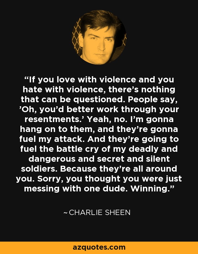 If you love with violence and you hate with violence, there's nothing that can be questioned. People say, 'Oh, you'd better work through your resentments.' Yeah, no. I'm gonna hang on to them, and they're gonna fuel my attack. And they're going to fuel the battle cry of my deadly and dangerous and secret and silent soldiers. Because they're all around you. Sorry, you thought you were just messing with one dude. Winning. - Charlie Sheen