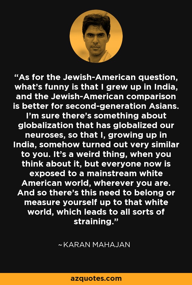 As for the Jewish-American question, what's funny is that I grew up in India, and the Jewish-American comparison is better for second-generation Asians. I'm sure there's something about globalization that has globalized our neuroses, so that I, growing up in India, somehow turned out very similar to you. It's a weird thing, when you think about it, but everyone now is exposed to a mainstream white American world, wherever you are. And so there's this need to belong or measure yourself up to that white world, which leads to all sorts of straining. - Karan Mahajan