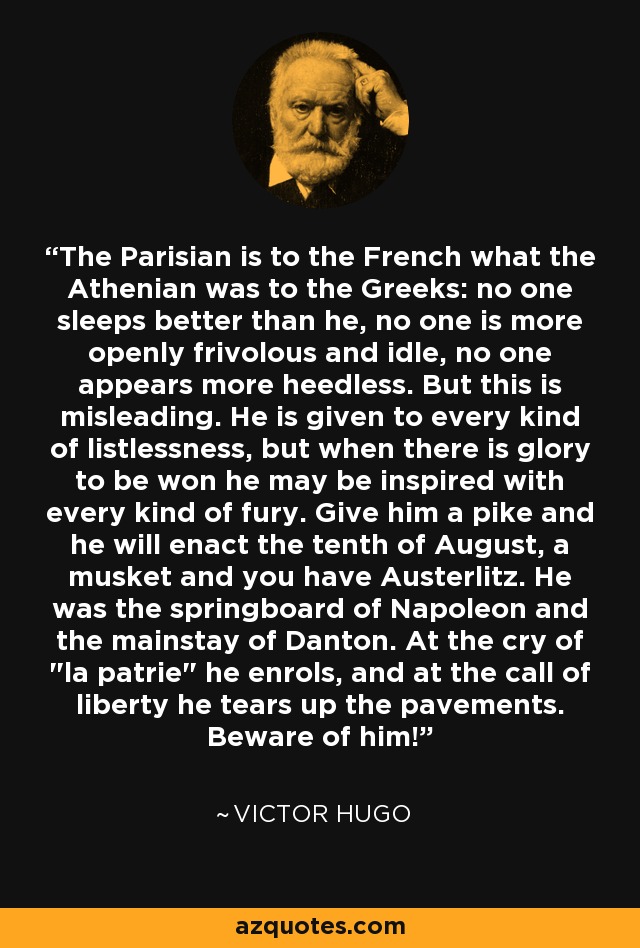 The Parisian is to the French what the Athenian was to the Greeks: no one sleeps better than he, no one is more openly frivolous and idle, no one appears more heedless. But this is misleading. He is given to every kind of listlessness, but when there is glory to be won he may be inspired with every kind of fury. Give him a pike and he will enact the tenth of August, a musket and you have Austerlitz. He was the springboard of Napoleon and the mainstay of Danton. At the cry of 