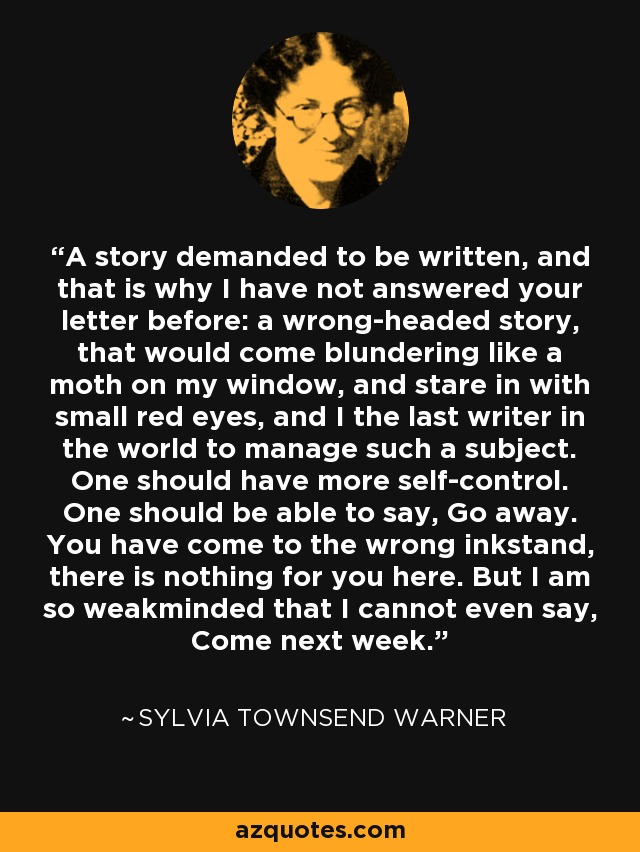 A story demanded to be written, and that is why I have not answered your letter before: a wrong-headed story, that would come blundering like a moth on my window, and stare in with small red eyes, and I the last writer in the world to manage such a subject. One should have more self-control. One should be able to say, Go away. You have come to the wrong inkstand, there is nothing for you here. But I am so weakminded that I cannot even say, Come next week. - Sylvia Townsend Warner