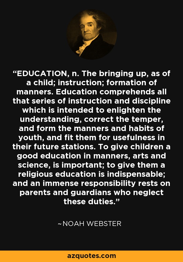 EDUCATION, n. The bringing up, as of a child; instruction; formation of manners. Education comprehends all that series of instruction and discipline which is intended to enlighten the understanding, correct the temper, and form the manners and habits of youth, and fit them for usefulness in their future stations. To give children a good education in manners, arts and science, is important; to give them a religious education is indispensable; and an immense responsibility rests on parents and guardians who neglect these duties. - Noah Webster