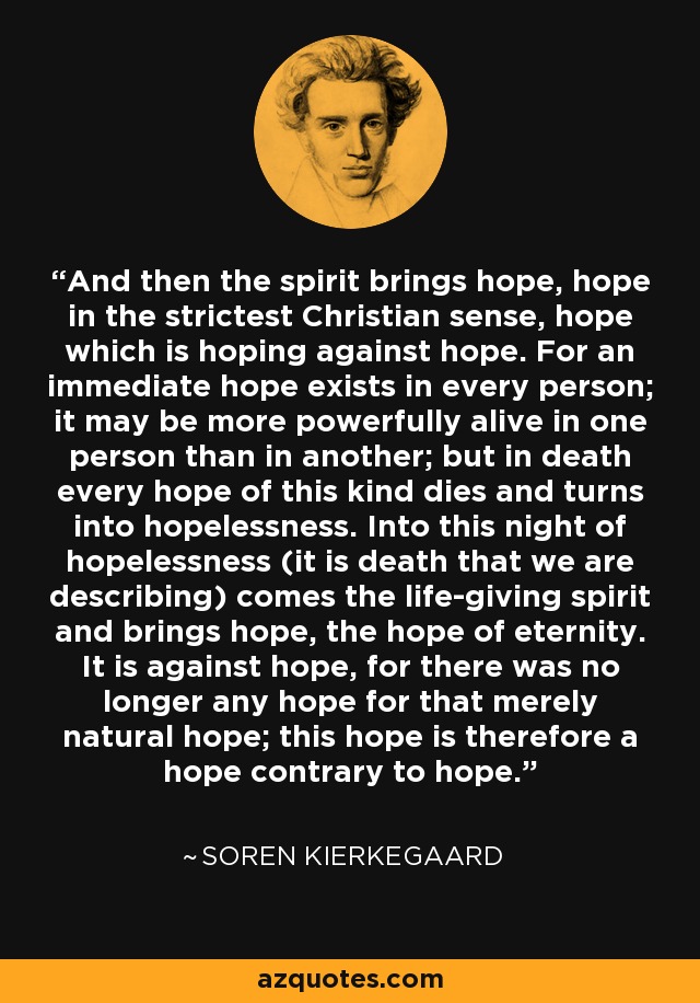 And then the spirit brings hope, hope in the strictest Christian sense, hope which is hoping against hope. For an immediate hope exists in every person; it may be more powerfully alive in one person than in another; but in death every hope of this kind dies and turns into hopelessness. Into this night of hopelessness (it is death that we are describing) comes the life-giving spirit and brings hope, the hope of eternity. It is against hope, for there was no longer any hope for that merely natural hope; this hope is therefore a hope contrary to hope. - Soren Kierkegaard