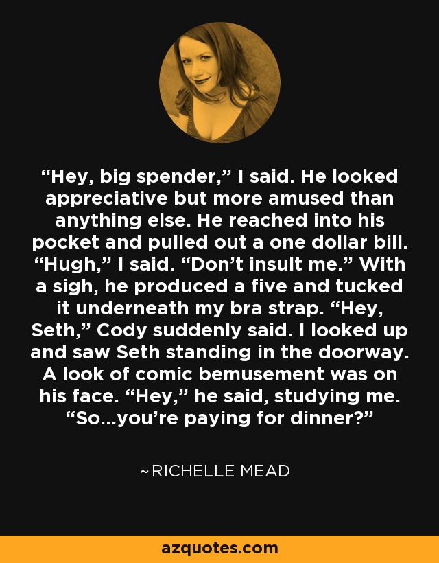 Hey, big spender,” I said. He looked appreciative but more amused than anything else. He reached into his pocket and pulled out a one dollar bill. “Hugh,” I said. “Don’t insult me.” With a sigh, he produced a five and tucked it underneath my bra strap. “Hey, Seth,” Cody suddenly said. I looked up and saw Seth standing in the doorway. A look of comic bemusement was on his face. “Hey,” he said, studying me. “So…you’re paying for dinner? - Richelle Mead