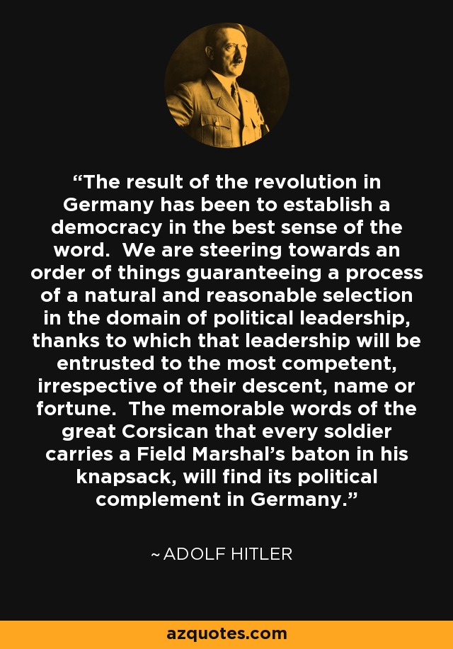 The result of the revolution in Germany has been to establish a democracy in the best sense of the word. We are steering towards an order of things guaranteeing a process of a natural and reasonable selection in the domain of political leadership, thanks to which that leadership will be entrusted to the most competent, irrespective of their descent, name or fortune. The memorable words of the great Corsican that every soldier carries a Field Marshal's baton in his knapsack, will find its political complement in Germany. - Adolf Hitler