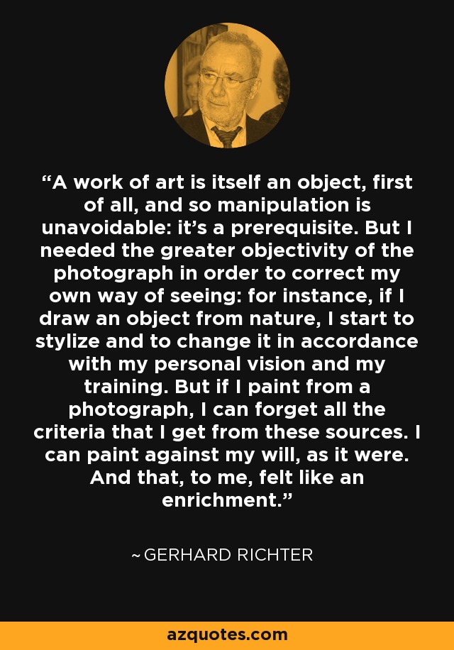 A work of art is itself an object, first of all, and so manipulation is unavoidable: it's a prerequisite. But I needed the greater objectivity of the photograph in order to correct my own way of seeing: for instance, if I draw an object from nature, I start to stylize and to change it in accordance with my personal vision and my training. But if I paint from a photograph, I can forget all the criteria that I get from these sources. I can paint against my will, as it were. And that, to me, felt like an enrichment. - Gerhard Richter