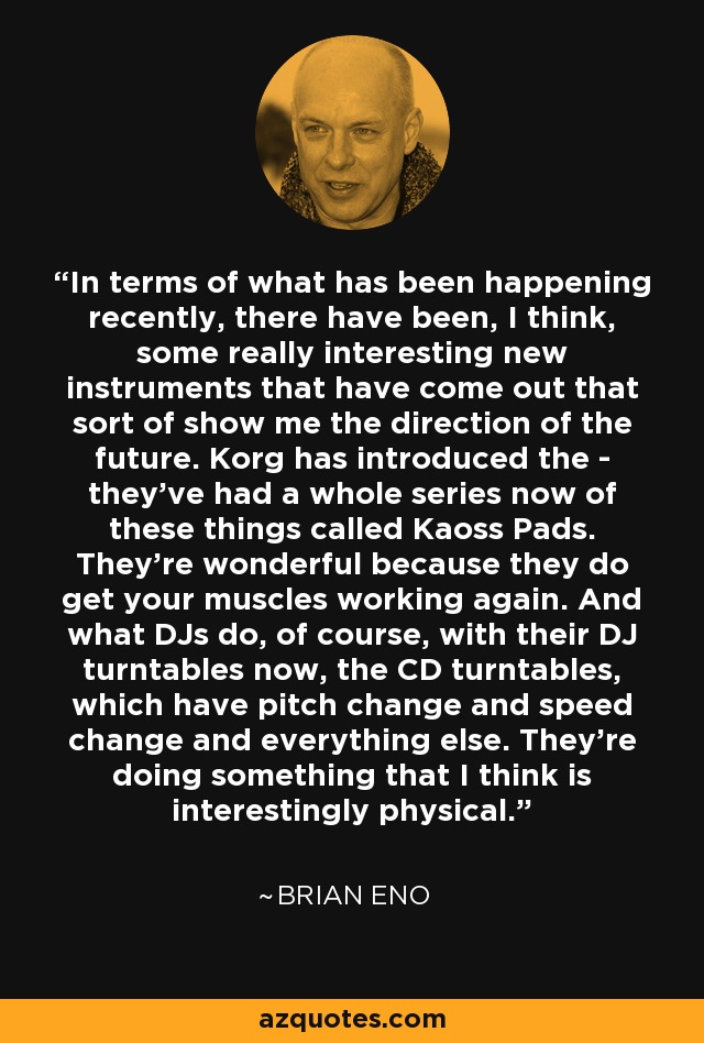 In terms of what has been happening recently, there have been, I think, some really interesting new instruments that have come out that sort of show me the direction of the future. Korg has introduced the - they've had a whole series now of these things called Kaoss Pads. They're wonderful because they do get your muscles working again. And what DJs do, of course, with their DJ turntables now, the CD turntables, which have pitch change and speed change and everything else. They're doing something that I think is interestingly physical. - Brian Eno