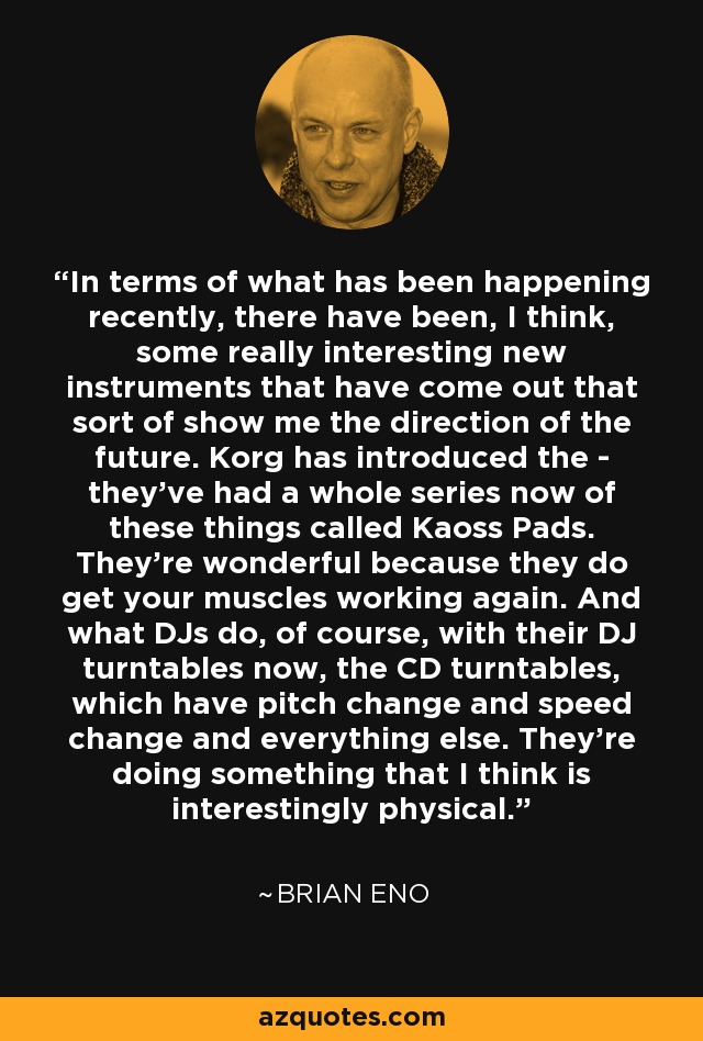 In terms of what has been happening recently, there have been, I think, some really interesting new instruments that have come out that sort of show me the direction of the future. Korg has introduced the - they've had a whole series now of these things called Kaoss Pads. They're wonderful because they do get your muscles working again. And what DJs do, of course, with their DJ turntables now, the CD turntables, which have pitch change and speed change and everything else. They're doing something that I think is interestingly physical. - Brian Eno