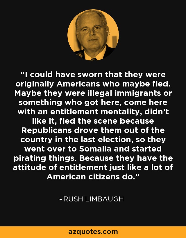 I could have sworn that they were originally Americans who maybe fled. Maybe they were illegal immigrants or something who got here, come here with an entitlement mentality, didn't like it, fled the scene because Republicans drove them out of the country in the last election, so they went over to Somalia and started pirating things. Because they have the attitude of entitlement just like a lot of American citizens do. - Rush Limbaugh