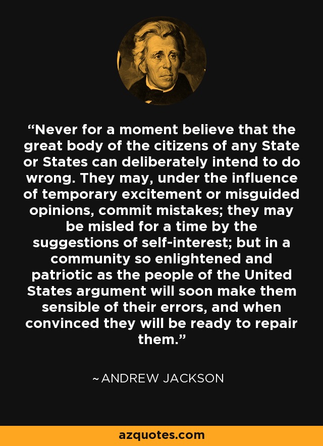 Never for a moment believe that the great body of the citizens of any State or States can deliberately intend to do wrong. They may, under the influence of temporary excitement or misguided opinions, commit mistakes; they may be misled for a time by the suggestions of self-interest; but in a community so enlightened and patriotic as the people of the United States argument will soon make them sensible of their errors, and when convinced they will be ready to repair them. - Andrew Jackson