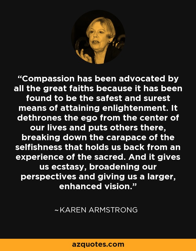 Compassion has been advocated by all the great faiths because it has been found to be the safest and surest means of attaining enlightenment. It dethrones the ego from the center of our lives and puts others there, breaking down the carapace of the selfishness that holds us back from an experience of the sacred. And it gives us ecstasy, broadening our perspectives and giving us a larger, enhanced vision. - Karen Armstrong