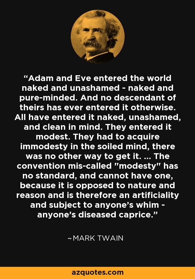 Adam and Eve entered the world naked and unashamed - naked and pure-minded. And no descendant of theirs has ever entered it otherwise. All have entered it naked, unashamed, and clean in mind. They entered it modest. They had to acquire immodesty in the soiled mind, there was no other way to get it. ... The convention mis-called 