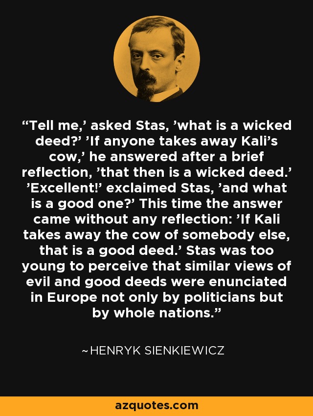 Tell me,' asked Stas, 'what is a wicked deed?' 'If anyone takes away Kali's cow,' he answered after a brief reflection, 'that then is a wicked deed.' 'Excellent!' exclaimed Stas, 'and what is a good one?' This time the answer came without any reflection: 'If Kali takes away the cow of somebody else, that is a good deed.' Stas was too young to perceive that similar views of evil and good deeds were enunciated in Europe not only by politicians but by whole nations. - Henryk Sienkiewicz