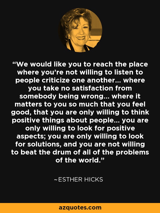 We would like you to reach the place where you're not willing to listen to people criticize one another... where you take no satisfaction from somebody being wrong... where it matters to you so much that you feel good, that you are only willing to think positive things about people... you are only willing to look for positive aspects; you are only willing to look for solutions, and you are not willing to beat the drum of all of the problems of the world. - Esther Hicks