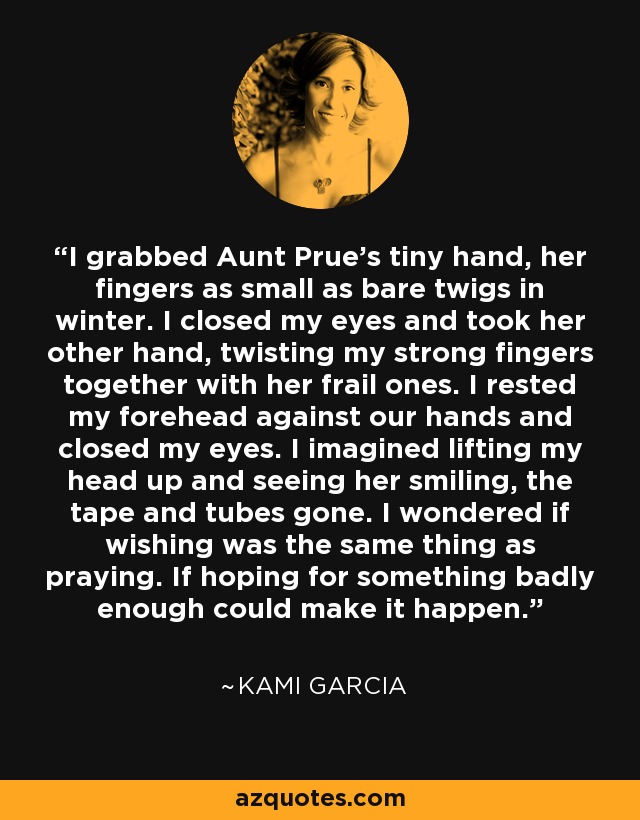 I grabbed Aunt Prue's tiny hand, her fingers as small as bare twigs in winter. I closed my eyes and took her other hand, twisting my strong fingers together with her frail ones. I rested my forehead against our hands and closed my eyes. I imagined lifting my head up and seeing her smiling, the tape and tubes gone. I wondered if wishing was the same thing as praying. If hoping for something badly enough could make it happen. - Kami Garcia