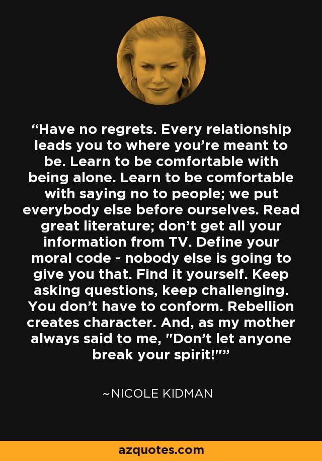 Have no regrets. Every relationship leads you to where you're meant to be. Learn to be comfortable with being alone. Learn to be comfortable with saying no to people; we put everybody else before ourselves. Read great literature; don't get all your information from TV. Define your moral code - nobody else is going to give you that. Find it yourself. Keep asking questions, keep challenging. You don't have to conform. Rebellion creates character. And, as my mother always said to me, 