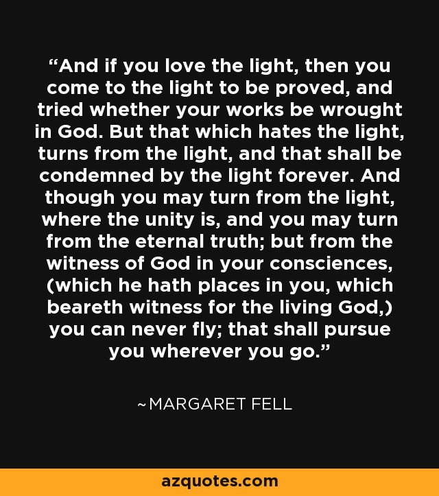 And if you love the light, then you come to the light to be proved, and tried whether your works be wrought in God. But that which hates the light, turns from the light, and that shall be condemned by the light forever. And though you may turn from the light, where the unity is, and you may turn from the eternal truth; but from the witness of God in your consciences, (which he hath places in you, which beareth witness for the living God,) you can never fly; that shall pursue you wherever you go. - Margaret Fell