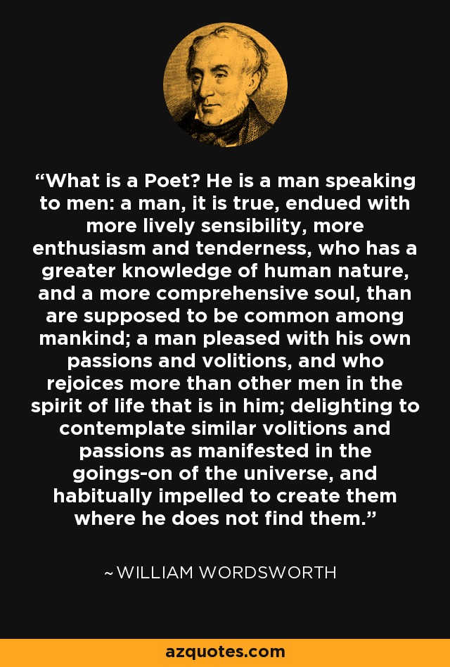 What is a Poet? He is a man speaking to men: a man, it is true, endued with more lively sensibility, more enthusiasm and tenderness, who has a greater knowledge of human nature, and a more comprehensive soul, than are supposed to be common among mankind; a man pleased with his own passions and volitions, and who rejoices more than other men in the spirit of life that is in him; delighting to contemplate similar volitions and passions as manifested in the goings-on of the universe, and habitually impelled to create them where he does not find them. - William Wordsworth