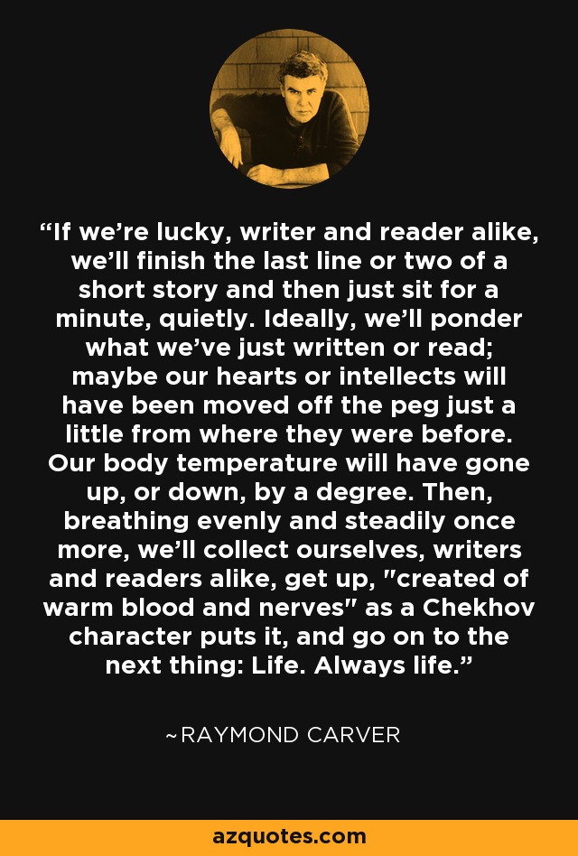If we're lucky, writer and reader alike, we'll finish the last line or two of a short story and then just sit for a minute, quietly. Ideally, we'll ponder what we've just written or read; maybe our hearts or intellects will have been moved off the peg just a little from where they were before. Our body temperature will have gone up, or down, by a degree. Then, breathing evenly and steadily once more, we'll collect ourselves, writers and readers alike, get up, 