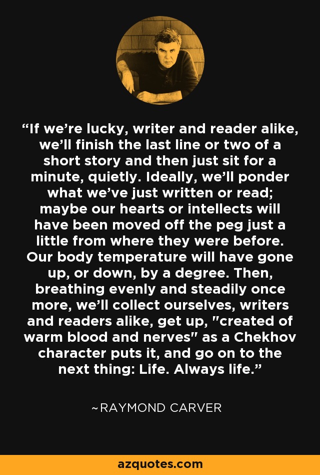 If we're lucky, writer and reader alike, we'll finish the last line or two of a short story and then just sit for a minute, quietly. Ideally, we'll ponder what we've just written or read; maybe our hearts or intellects will have been moved off the peg just a little from where they were before. Our body temperature will have gone up, or down, by a degree. Then, breathing evenly and steadily once more, we'll collect ourselves, writers and readers alike, get up, 