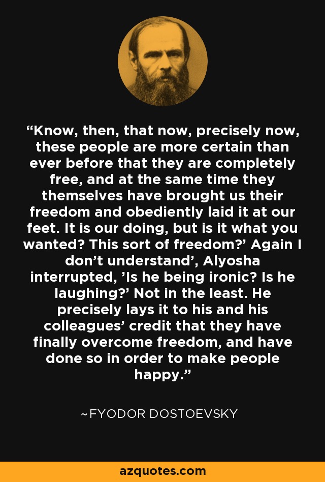 Know, then, that now, precisely now, these people are more certain than ever before that they are completely free, and at the same time they themselves have brought us their freedom and obediently laid it at our feet. It is our doing, but is it what you wanted? This sort of freedom?' Again I don't understand', Alyosha interrupted, 'Is he being ironic? Is he laughing?' Not in the least. He precisely lays it to his and his colleagues' credit that they have finally overcome freedom, and have done so in order to make people happy. - Fyodor Dostoevsky