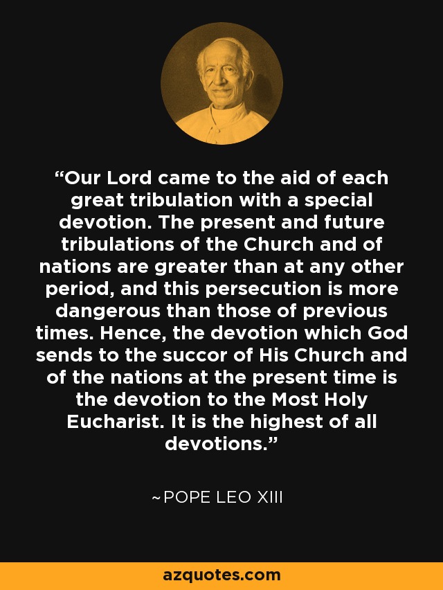 Our Lord came to the aid of each great tribulation with a special devotion. The present and future tribulations of the Church and of nations are greater than at any other period, and this persecution is more dangerous than those of previous times. Hence, the devotion which God sends to the succor of His Church and of the nations at the present time is the devotion to the Most Holy Eucharist. It is the highest of all devotions. - Pope Leo XIII