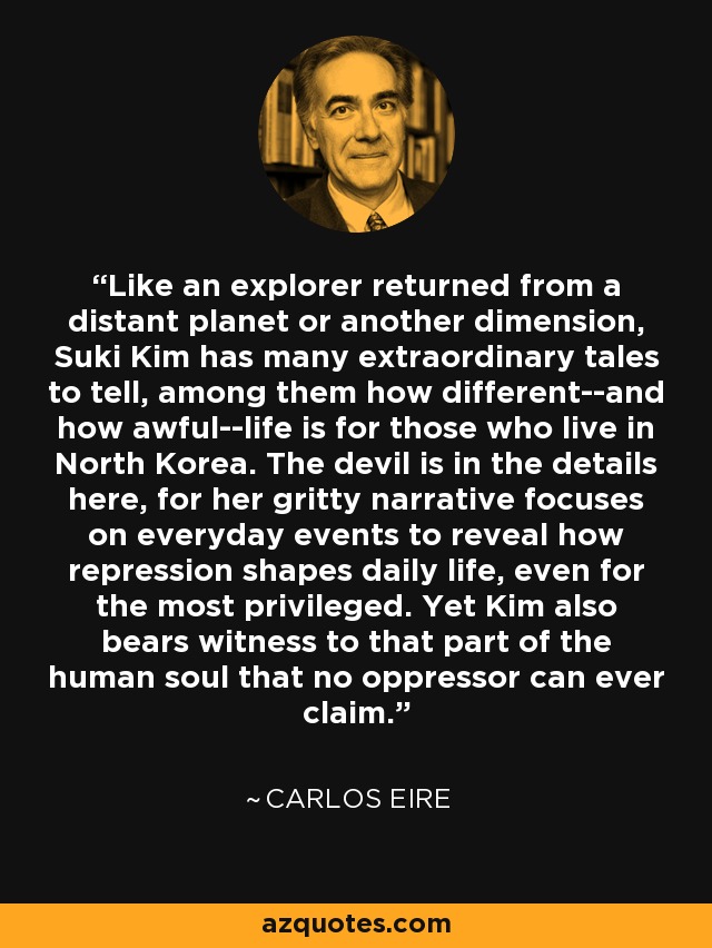 Like an explorer returned from a distant planet or another dimension, Suki Kim has many extraordinary tales to tell, among them how different--and how awful--life is for those who live in North Korea. The devil is in the details here, for her gritty narrative focuses on everyday events to reveal how repression shapes daily life, even for the most privileged. Yet Kim also bears witness to that part of the human soul that no oppressor can ever claim. - Carlos Eire