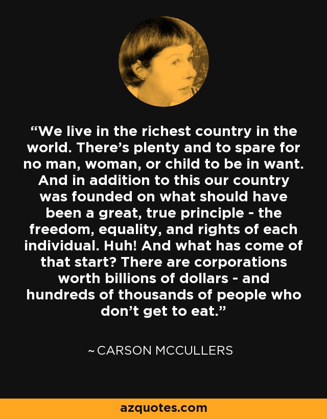 We live in the richest country in the world. There's plenty and to spare for no man, woman, or child to be in want. And in addition to this our country was founded on what should have been a great, true principle - the freedom, equality, and rights of each individual. Huh! And what has come of that start? There are corporations worth billions of dollars - and hundreds of thousands of people who don't get to eat. - Carson McCullers