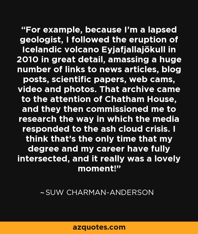 For example, because I'm a lapsed geologist, I followed the eruption of Icelandic volcano Eyjafjallajökull in 2010 in great detail, amassing a huge number of links to news articles, blog posts, scientific papers, web cams, video and photos. That archive came to the attention of Chatham House, and they then commissioned me to research the way in which the media responded to the ash cloud crisis. I think that's the only time that my degree and my career have fully intersected, and it really was a lovely moment! - Suw Charman-Anderson