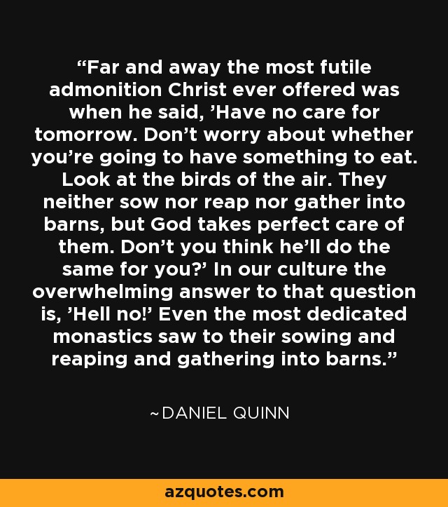 Far and away the most futile admonition Christ ever offered was when he said, 'Have no care for tomorrow. Don't worry about whether you're going to have something to eat. Look at the birds of the air. They neither sow nor reap nor gather into barns, but God takes perfect care of them. Don't you think he'll do the same for you?' In our culture the overwhelming answer to that question is, 'Hell no!' Even the most dedicated monastics saw to their sowing and reaping and gathering into barns. - Daniel Quinn