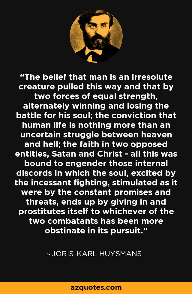 The belief that man is an irresolute creature pulled this way and that by two forces of equal strength, alternately winning and losing the battle for his soul; the conviction that human life is nothing more than an uncertain struggle between heaven and hell; the faith in two opposed entities, Satan and Christ - all this was bound to engender those internal discords in which the soul, excited by the incessant fighting, stimulated as it were by the constant promises and threats, ends up by giving in and prostitutes itself to whichever of the two combatants has been more obstinate in its pursuit. - Joris-Karl Huysmans